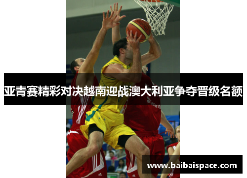 亚青赛精彩对决越南迎战澳大利亚争夺晋级名额