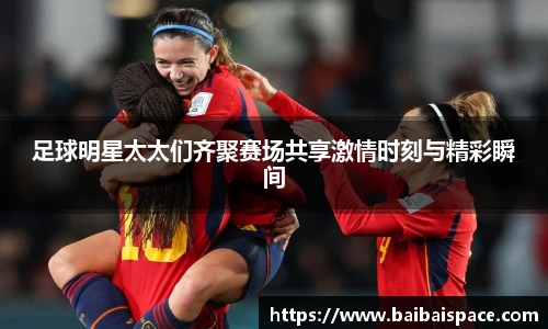 足球明星太太们齐聚赛场共享激情时刻与精彩瞬间